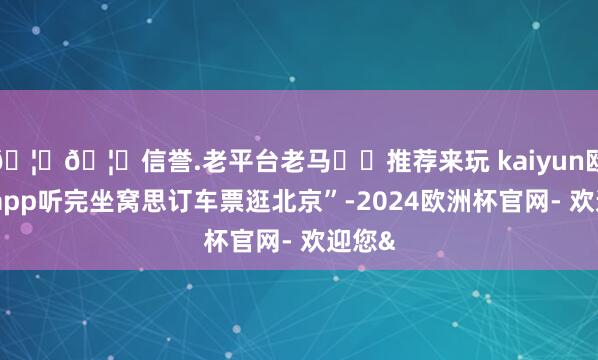 🦄🦄信誉.老平台老马✔️推荐来玩 kaiyun欧洲杯app听完坐窝思订车票逛北京”-2024欧洲杯官网- 欢迎您&