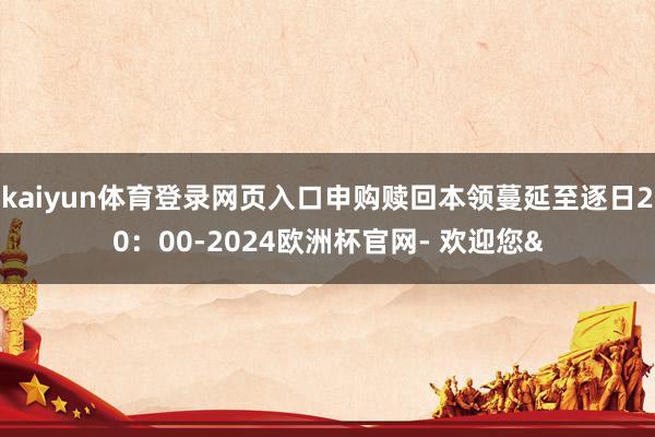 kaiyun体育登录网页入口申购赎回本领蔓延至逐日20：00-2024欧洲杯官网- 欢迎您&