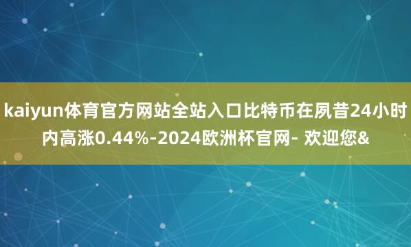 kaiyun体育官方网站全站入口比特币在夙昔24小时内高涨0.44%-2024欧洲杯官网- 欢迎您&