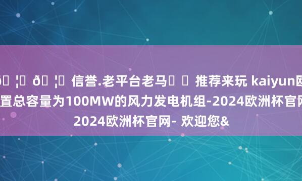 🦄🦄信誉.老平台老马✔️推荐来玩 kaiyun欧洲杯app装置总容量为100MW的风力发电机组-2024欧洲杯官网- 欢迎您&