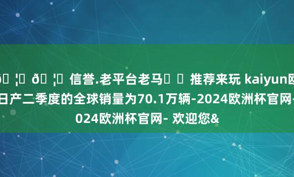🦄🦄信誉.老平台老马✔️推荐来玩 kaiyun欧洲杯app日产二季度的全球销量为70.1万辆-2024欧洲杯官网- 欢迎您&
