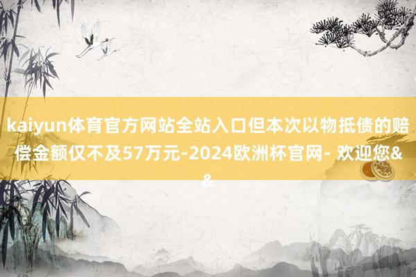 kaiyun体育官方网站全站入口但本次以物抵债的赔偿金额仅不及57万元-2024欧洲杯官网- 欢迎您&