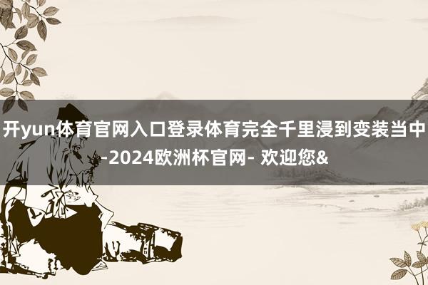 开yun体育官网入口登录体育完全千里浸到变装当中-2024欧洲杯官网- 欢迎您&