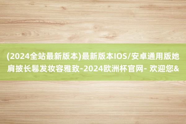 (2024全站最新版本)最新版本IOS/安卓通用版她肩披长鬈发妆容雅致-2024欧洲杯官网- 欢迎您&