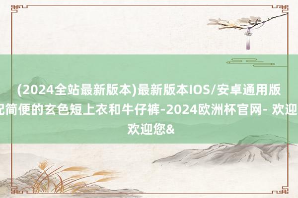 (2024全站最新版本)最新版本IOS/安卓通用版搭配简便的玄色短上衣和牛仔裤-2024欧洲杯官网- 欢迎您&