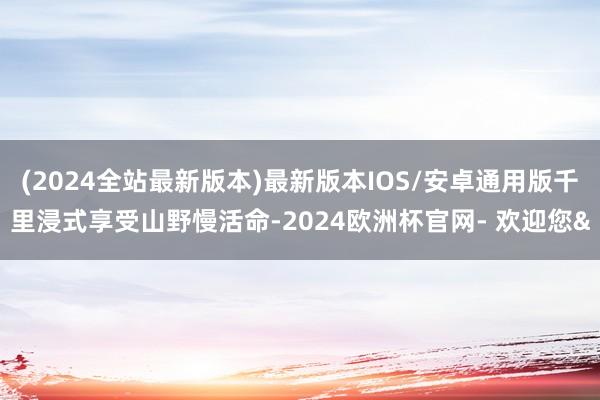 (2024全站最新版本)最新版本IOS/安卓通用版千里浸式享受山野慢活命-2024欧洲杯官网- 欢迎您&