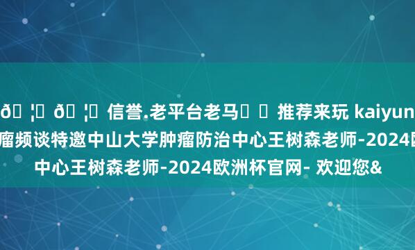 🦄🦄信誉.老平台老马✔️推荐来玩 kaiyun欧洲杯app医学界肿瘤频谈特邀中山大学肿瘤防治中心王树森老师-2024欧洲杯官网- 欢迎您&