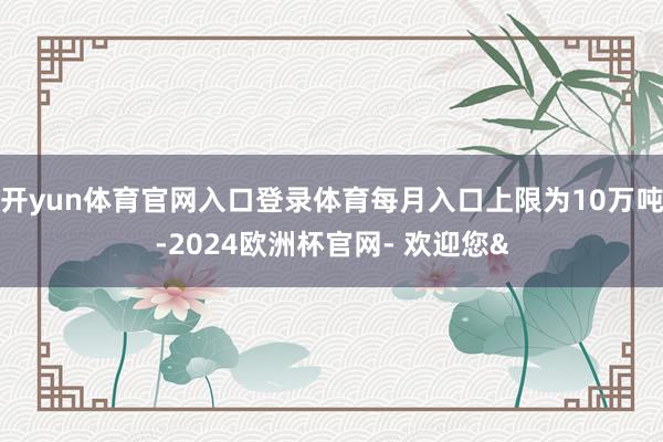 开yun体育官网入口登录体育每月入口上限为10万吨-2024欧洲杯官网- 欢迎您&