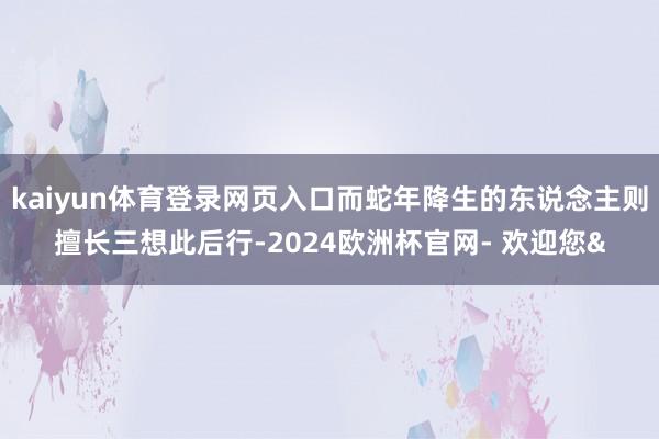 kaiyun体育登录网页入口而蛇年降生的东说念主则擅长三想此后行-2024欧洲杯官网- 欢迎您&