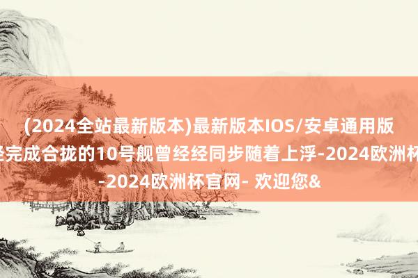 (2024全站最新版本)最新版本IOS/安卓通用版而坞内相似曾经完成合拢的10号舰曾经经同步随着上浮-2024欧洲杯官网- 欢迎您&