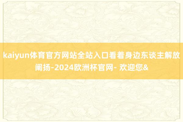 kaiyun体育官方网站全站入口看着身边东谈主解放阐扬-2024欧洲杯官网- 欢迎您&
