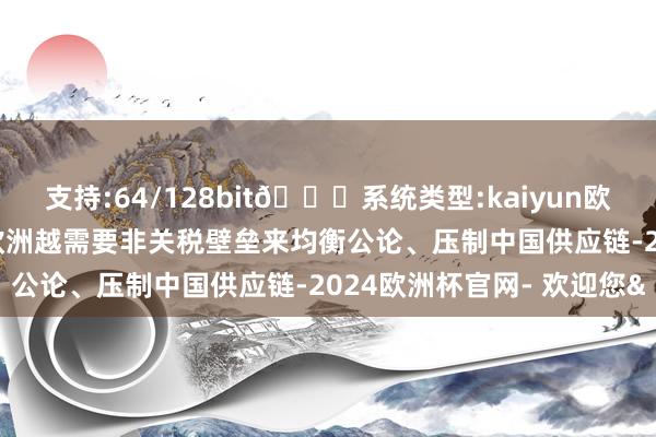 支持:64/128bit🍏系统类型:kaiyun欧洲杯appApp官方下载欧洲越需要非关税壁垒来均衡公论、压制中国供应链-2024欧洲杯官网- 欢迎您&