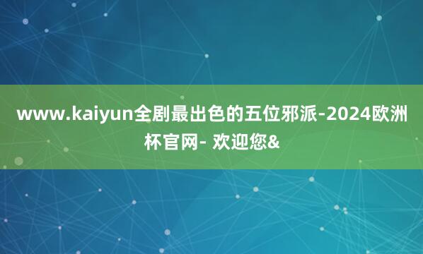www.kaiyun全剧最出色的五位邪派-2024欧洲杯官网- 欢迎您&