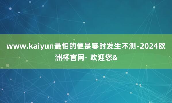 www.kaiyun最怕的便是霎时发生不测-2024欧洲杯官网- 欢迎您&