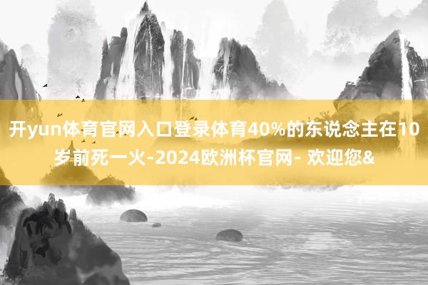 开yun体育官网入口登录体育40%的东说念主在10岁前死一火-2024欧洲杯官网- 欢迎您&