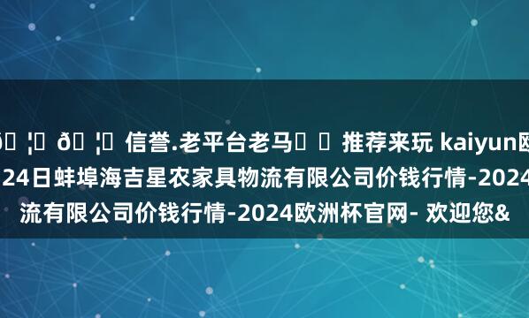 🦄🦄信誉.老平台老马✔️推荐来玩 kaiyun欧洲杯app2025年9月24日蚌埠海吉星农家具物流有限公司价钱行情-2024欧洲杯官网- 欢迎您&