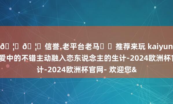 🦄🦄信誉.老平台老马✔️推荐来玩 kaiyun欧洲杯app恋爱中的不错主动融入恋东说念主的生计-2024欧洲杯官网- 欢迎您&