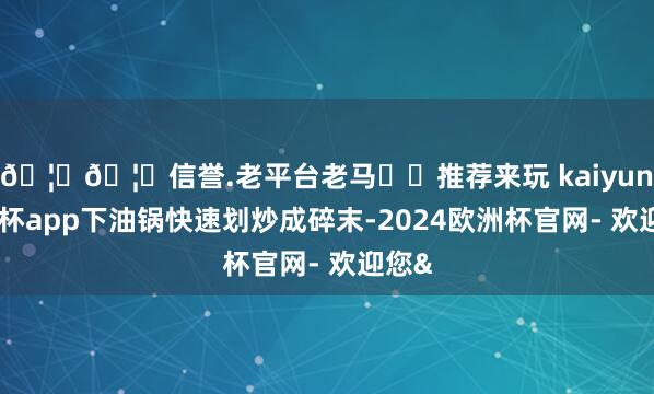🦄🦄信誉.老平台老马✔️推荐来玩 kaiyun欧洲杯app下油锅快速划炒成碎末-2024欧洲杯官网- 欢迎您&