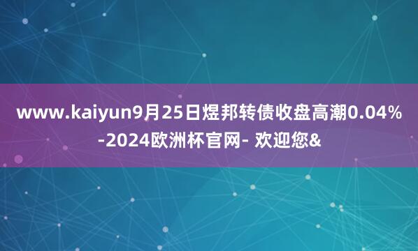 www.kaiyun9月25日煜邦转债收盘高潮0.04%-2024欧洲杯官网- 欢迎您&