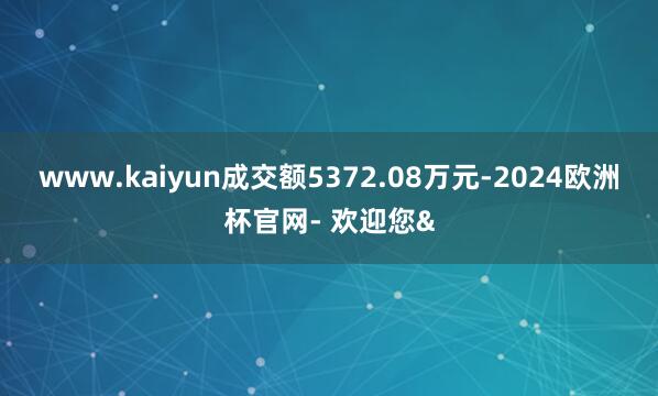 www.kaiyun成交额5372.08万元-2024欧洲杯官网- 欢迎您&