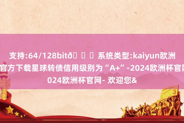 支持:64/128bit🍏系统类型:kaiyun欧洲杯appApp官方下载星球转债信用级别为“A+”-2024欧洲杯官网- 欢迎您&