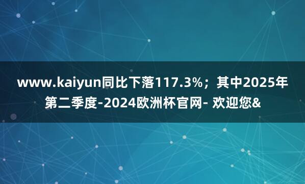 www.kaiyun同比下落117.3%；其中2025年第二季度-2024欧洲杯官网- 欢迎您&