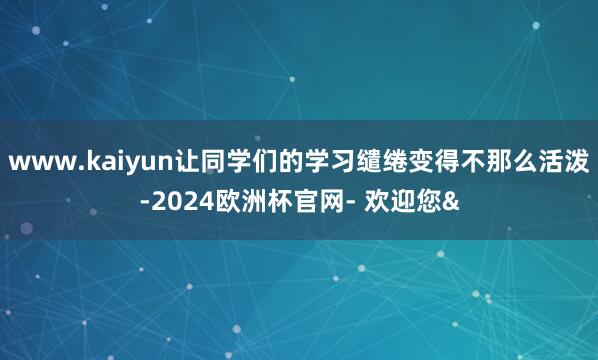 www.kaiyun让同学们的学习缱绻变得不那么活泼-2024欧洲杯官网- 欢迎您&