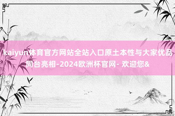 kaiyun体育官方网站全站入口原土本性与大家优品同台亮相-2024欧洲杯官网- 欢迎您&