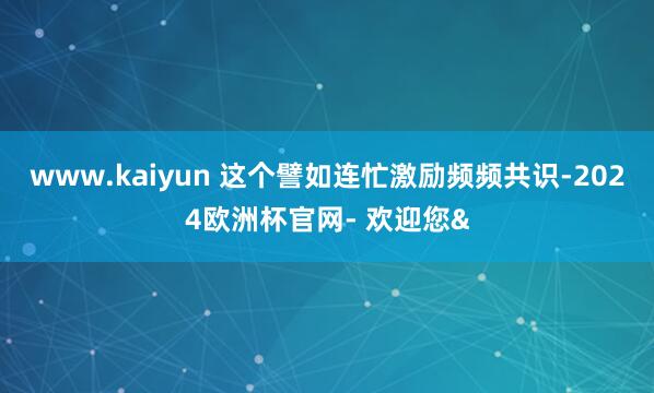 www.kaiyun 这个譬如连忙激励频频共识-2024欧洲杯官网- 欢迎您&