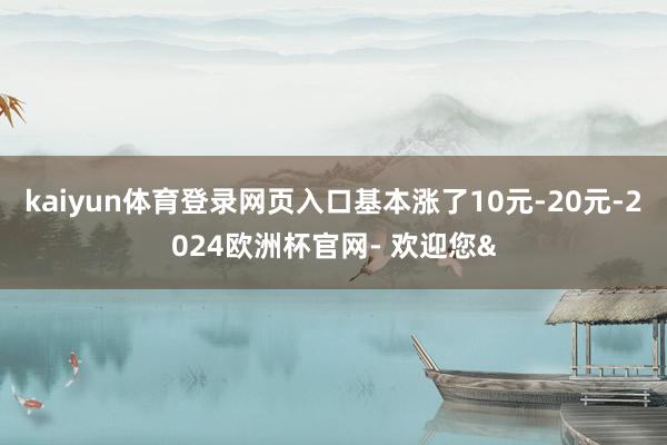 kaiyun体育登录网页入口基本涨了10元-20元-2024欧洲杯官网- 欢迎您&