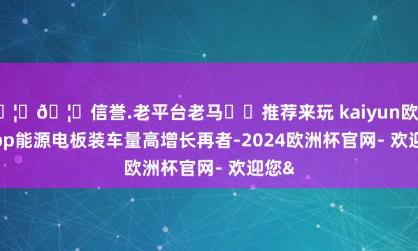 🦄🦄信誉.老平台老马✔️推荐来玩 kaiyun欧洲杯app　　能源电板装车量高增长　　再者-2024欧洲杯官网- 欢迎您&