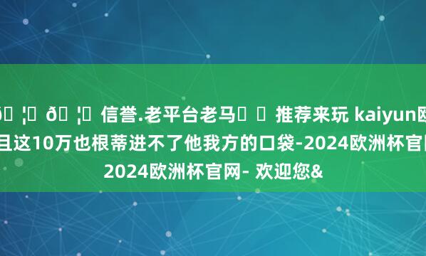 🦄🦄信誉.老平台老马✔️推荐来玩 kaiyun欧洲杯app况且这10万也根蒂进不了他我方的口袋-2024欧洲杯官网- 欢迎您&