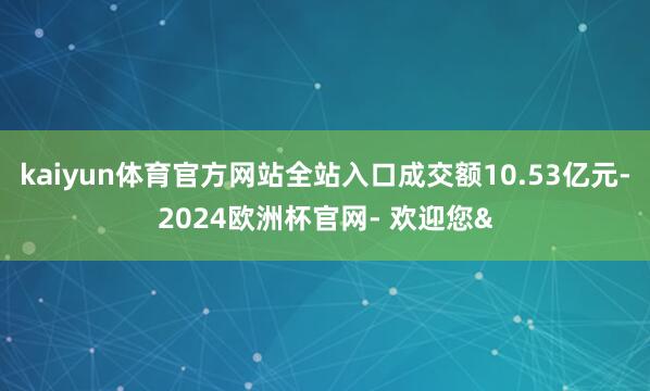 kaiyun体育官方网站全站入口成交额10.53亿元-2024欧洲杯官网- 欢迎您&