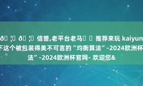 🦄🦄信誉.老平台老马✔️推荐来玩 kaiyun欧洲杯app底下这个被包装得美不可言的“均衡算法”-2024欧洲杯官网- 欢迎您&