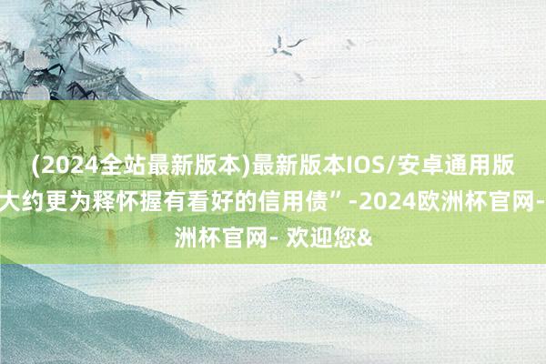 (2024全站最新版本)最新版本IOS/安卓通用版这使其“大约更为释怀握有看好的信用债”-2024欧洲杯官网- 欢迎您&