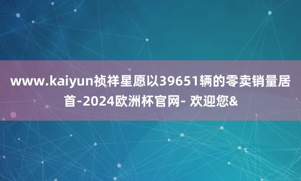 www.kaiyun祯祥星愿以39651辆的零卖销量居首-2024欧洲杯官网- 欢迎您&