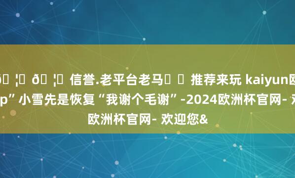 🦄🦄信誉.老平台老马✔️推荐来玩 kaiyun欧洲杯app”小雪先是恢复“我谢个毛谢”-2024欧洲杯官网- 欢迎您&