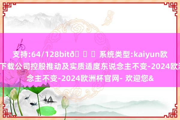 支持:64/128bit🍏系统类型:kaiyun欧洲杯appApp官方下载公司控股推动及实质适度东说念主不变-2024欧洲杯官网- 欢迎您&