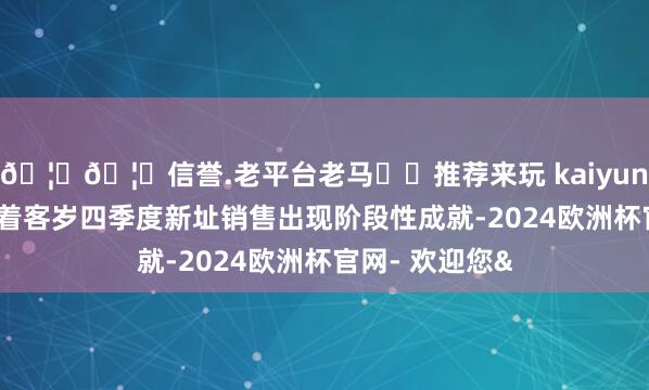 🦄🦄信誉.老平台老马✔️推荐来玩 kaiyun欧洲杯app跟着客岁四季度新址销售出现阶段性成就-2024欧洲杯官网- 欢迎您&