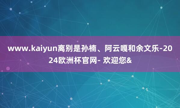 www.kaiyun离别是孙楠、阿云嘎和余文乐-2024欧洲杯官网- 欢迎您&