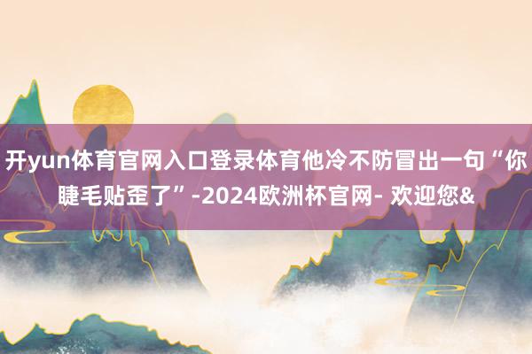 开yun体育官网入口登录体育他冷不防冒出一句“你睫毛贴歪了”-2024欧洲杯官网- 欢迎您&