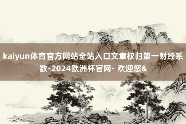 kaiyun体育官方网站全站入口文章权归第一财经系数-2024欧洲杯官网- 欢迎您&