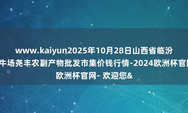 www.kaiyun2025年10月28日山西省临汾市尧齐区奶牛场尧丰农副产物批发市集价钱行情-2024欧洲杯官网- 欢迎您&