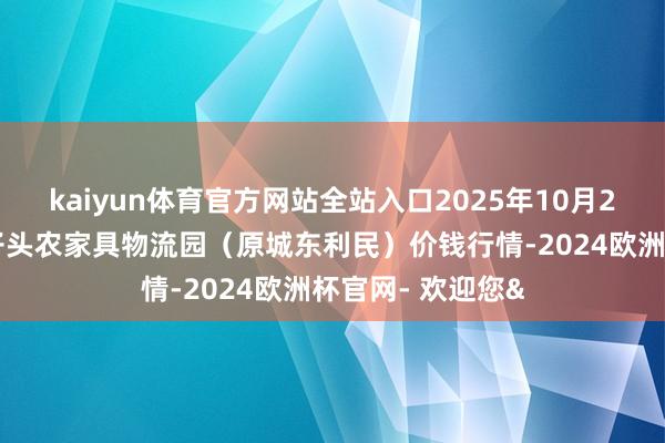 kaiyun体育官方网站全站入口2025年10月28日山西太原丈子头农家具物流园（原城东利民）价钱行情-2024欧洲杯官网- 欢迎您&