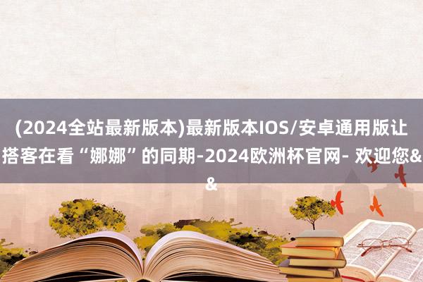 (2024全站最新版本)最新版本IOS/安卓通用版让搭客在看“娜娜”的同期-2024欧洲杯官网- 欢迎您&