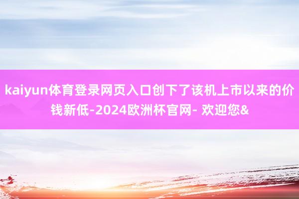 kaiyun体育登录网页入口创下了该机上市以来的价钱新低-2024欧洲杯官网- 欢迎您&
