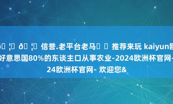🦄🦄信誉.老平台老马✔️推荐来玩 kaiyun欧洲杯app好意思国80%的东谈主口从事农业-2024欧洲杯官网- 欢迎您&