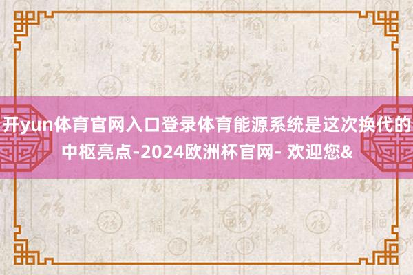 开yun体育官网入口登录体育能源系统是这次换代的中枢亮点-2024欧洲杯官网- 欢迎您&