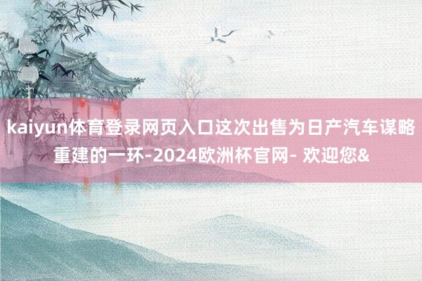 kaiyun体育登录网页入口这次出售为日产汽车谋略重建的一环-2024欧洲杯官网- 欢迎您&
