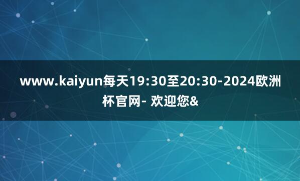 www.kaiyun每天19:30至20:30-2024欧洲杯官网- 欢迎您&